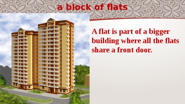 a block of flats A flat is part of a bigger building where all the flats share a front door. 