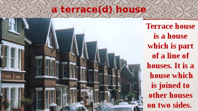 a terrace(d) house Terrace house is a house which is part of a line of houses. It is a  house which is joined to other houses on two sides. 