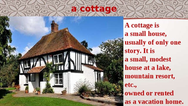 a cottage A cottage is a small house,   usually of only one  story. It is a small, modest  house at a lake,  mountain resort,  etc., owned or rented  as a vacation home. 