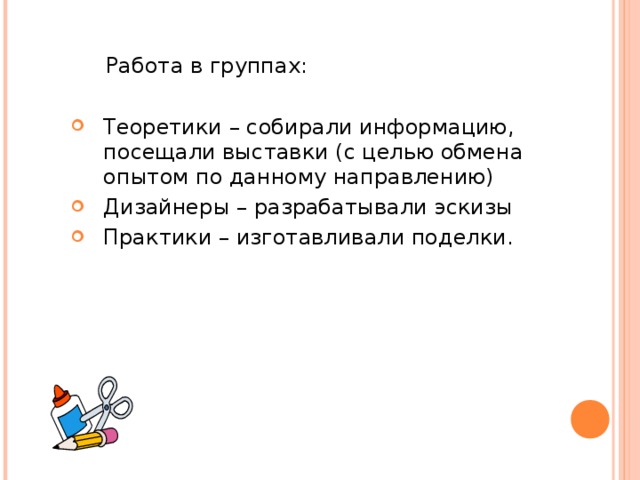  Работа в группах: Теоретики – собирали информацию, посещали выставки (с целью обмена опытом по данному направлению) Дизайнеры – разрабатывали эскизы Практики – изготавливали поделки. 