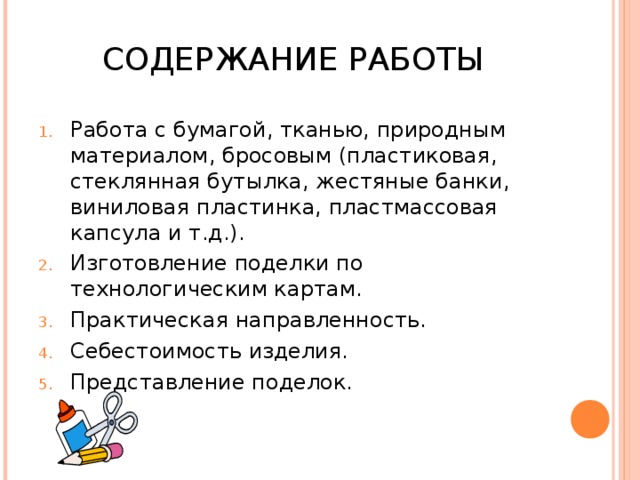 СОДЕРЖАНИЕ РАБОТЫ Работа с бумагой, тканью, природным материалом, бросовым (пластиковая, стеклянная бутылка, жестяные банки, виниловая пластинка, пластмассовая капсула и т.д.). Изготовление поделки по технологическим картам. Практическая направленность. Себестоимость изделия. Представление поделок. 