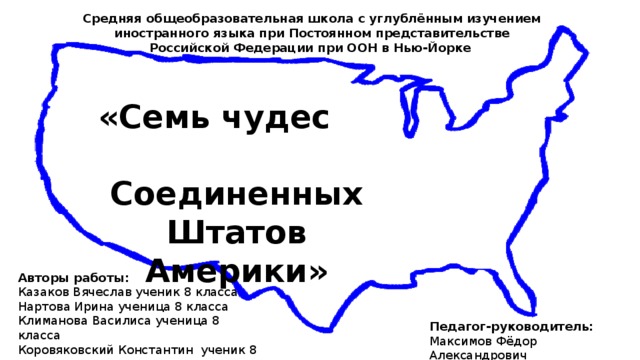 Средняя общеобразовательная школа с углублённым изучением иностранного языка при Постоянном представительстве Российской Федерации при ООН в Нью-Йорке  «Семь чудес Соединенных Штатов Америки» Авторы работы: Казаков Вячеслав ученик 8 класса Нартова Ирина ученица 8 класса Климанова Василиса ученица 8 класса Коровяковский Константин ученик 8 класса Соболевский Фёдор ученик 6 класса Педагог-руководитель: Максимов Фёдор Александрович 