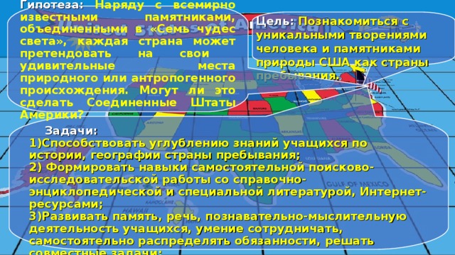 Гипотеза: Наряду с всемирно известными памятниками, объединенными в «Семь чудес света», каждая страна может претендовать на свои удивительные места природного или антропогенного происхождения. Могут ли это сделать Соединенные Штаты Америки? Цель: Познакомиться с уникальными творениями человека и памятниками природы США как страны пребывания.  Задачи: 1)Способствовать углублению знаний учащихся по истории, географии страны пребывания; 2) Формировать навыки самостоятельной поисково-исследовательской работы со справочно-энциклопедической и специальной литературой, Интернет-ресурсами; 3)Развивать память, речь, познавательно-мыслительную деятельность учащихся, умение сотрудничать, самостоятельно распределять обязанности, решать совместные задачи; 4)Воспитывать человека с активной жизненной позицией, относящегося с уважением к культуре и традициям страны пребывания. 