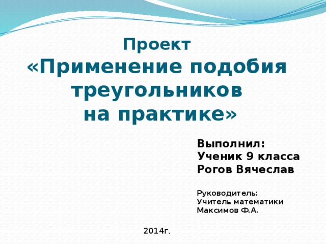 Проект  «Применение подобия треугольников  на практике» Выполнил: Ученик 9 класса Рогов Вячеслав  Руководитель: Учитель математики Максимов Ф.А. 2014г. 