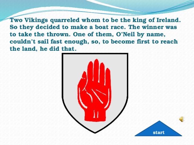Two Vikings quarreled whom to be the king of Ireland. So they decided to make a boat race. The winner was to take the thrown. One of them, O’Neil by name, couldn’t sail fast enough, so, to become first to reach the land, he did that.   start 