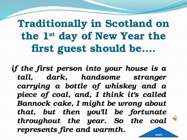   Traditionally in Scotland on the 1 st day of New Year the first guest should be…. if the first person into your house is a tall, dark, handsome stranger carrying a bottle of whiskey and a piece of coal, and, I think it's called Bannock cake, I might be wrong about that, but then you'll be fortunate throughout the year. So the coal represents fire and warmth. start 