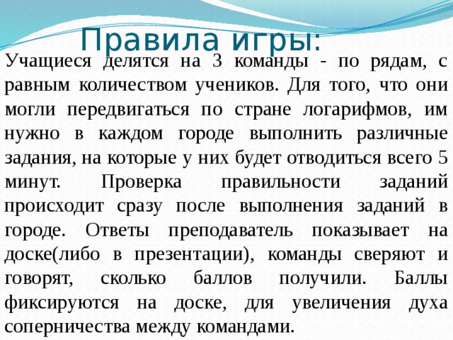 Правила игры: Учащиеся делятся на 3 команды - по рядам, с равным количеством учеников. Для того, что они могли передвигаться по стране логарифмов, им нужно в каждом городе выполнить различные задания, на которые у них будет отводиться всего 5 минут. Проверка правильности заданий происходит сразу после выполнения заданий в городе. Ответы преподаватель показывает на доске(либо в презентации), команды сверяют и говорят, сколько баллов получили. Баллы фиксируются на доске, для увеличения духа соперничества между командами. 