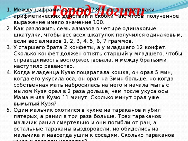 Город Логики Между цифрами 1,2,3,4,5,6,7,8,9 расставьте знаки арифметических действий и скобки так, чтобы полученное выражение имело значение 100. Как разложить семь алмазов в четыре одинаковые шкатулки, чтобы вес всех шкатулок получился одинаковым, если вес алмазов 1, 2, 3, 4, 5, 6, 7 граммов. У старшего брата 2 конфеты, а у младшего 12 конфет. Сколько конфет должен отнять старший у младшего, чтобы справедливость восторжествовала, и между братьями наступило равенство. Когда младенца Кузю поцарапала кошка, он орал 5 мин, когда его укусила оса, он орал на 3мин больше, но когда собственная мать набросилась на него и начала мыть с мылом Кузя орал в 2 раза дольше, чем после укуса осы. Мама мыла Кузю 11 минут. Сколько минут орал уже вымытый Кузя? Один мальчик охотился в кухне на тараканов и убил пятерых, а ранил в три раза больше. Трех тараканов мальчик ранил смертельно и они погибли от ран, а остальные тараканы выздоровели, но обиделись на мальчика и навсегда ушли к соседям. Сколько тараканов ушло к соседям навсегда? 