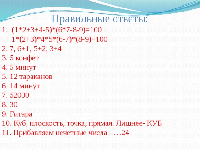 Правильные ответы: (1*2+3+4-5)*(6*7-8-9)=100  1*(2+3)*4*5*(6-7)*(8-9)=100 2. 7, 6+1, 5+2, 3+4 3. 5 конфет 4. 5 минут 5. 12 тараканов 6. 14 минут 7. 52000 8. 30 9. Гитара 10. Куб, плоскость, точка, прямая. Лишнее- КУБ 11. Прибавляем нечетные числа - …24 