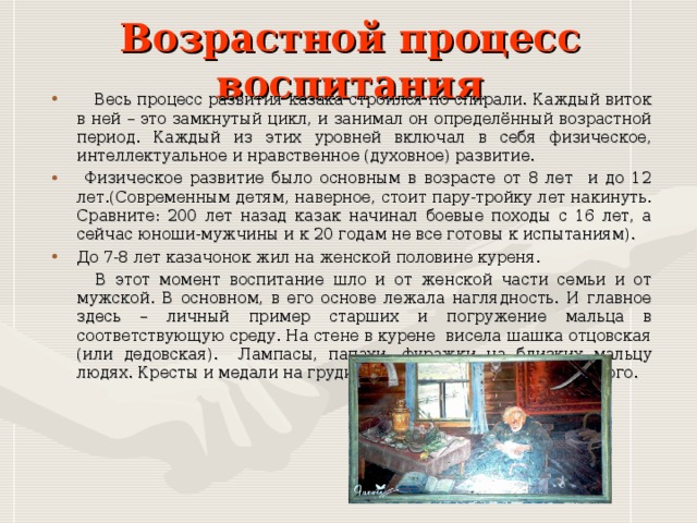 Возрастной процесс воспитания  Весь процесс развития казака строился по спирали. Каждый виток в ней – это замкнутый цикл, и занимал он определённый возрастной период. Каждый из этих уровней включал в себя физическое, интеллектуальное и нравственное (духовное) развитие.  Физическое развитие было основным в возрасте от 8 лет и до 12 лет.(Современным детям, наверное, стоит пару-тройку лет накинуть. Сравните: 200 лет назад казак начинал боевые походы с 16 лет, а сейчас юноши-мужчины и к 20 годам не все готовы к испытаниям). До 7-8 лет казачонок жил на женской половине куреня.  В этот момент воспитание шло и от женской части семьи и от мужской. В основном, в его основе лежала наглядность. И главное здесь – личный пример старших и погружение мальца в соответствующую среду. На стене в курене висела шашка отцовская (или дедовская). Лампасы, папахи, фуражки на близких мальцу людях. Кресты и медали на груди деда, отца, дядьки или крёстного. 