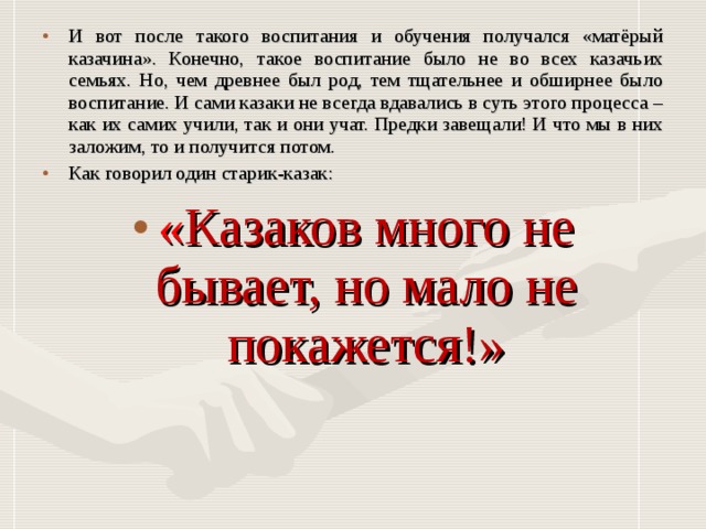 И вот после такого воспитания и обучения получался «матёрый казачина». Конечно, такое воспитание было не во всех казачьих семьях. Но, чем древнее был род, тем тщательнее и обширнее было воспитание. И сами казаки не всегда вдавались в суть этого процесса – как их самих учили, так и они учат. Предки завещали! И что мы в них заложим, то и получится потом. Как говорил один старик-казак: « Казаков много не бывает, но мало не покажется!»  