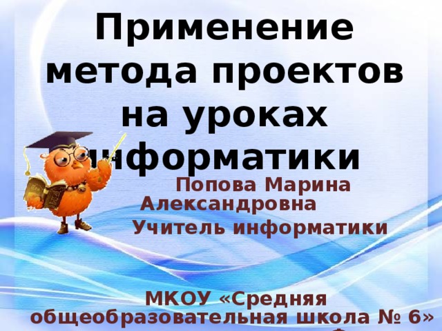 Применение метода проектов на уроках информатики   Попова Марина Александровна  Учитель информатики    МКОУ «Средняя общеобразовательная школа № 6» городского округа город Фролово 