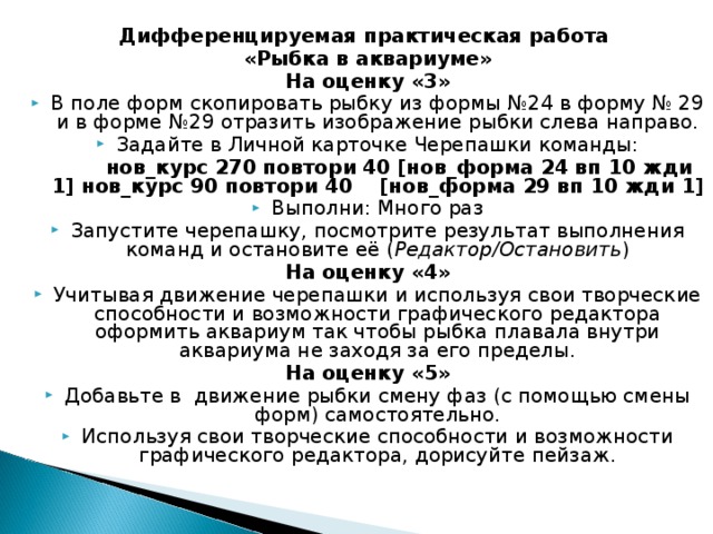 Дифференцируемая практическая работа «Рыбка в аквариуме» На оценку «3» В поле форм скопировать рыбку из формы №24 в форму № 29 и в форме №29 отразить изображение рыбки слева направо. Задайте в Личной карточке Черепашки команды:   нов_курс 270 повтори 40 [нов_форма 24 вп 10 жди 1] нов_курс 90 повтори 40  [нов_форма 29 вп 10 жди 1] Выполни: Много раз Запустите черепашку, посмотрите результат выполнения команд и остановите её ( Редактор/Остановить ) На оценку «4» Учитывая движение черепашки и используя свои творческие способности и возможности графического редактора оформить аквариум так чтобы рыбка плавала внутри аквариума не заходя за его пределы. На оценку «5» Добавьте в движение рыбки смену фаз (с помощью смены форм) самостоятельно. Используя свои творческие способности и возможности графического редактора, дорисуйте пейзаж.  