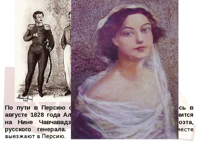 По пути в Персию он задерживается в Тифлисе. Здесь в августе 1828 года Александр Сергеевич Грибоедов женится на Нине Чавчавадзе, дочери друга, грузинского поэта, русского генерала. Через месяц после свадьбы вместе выезжают в Персию.