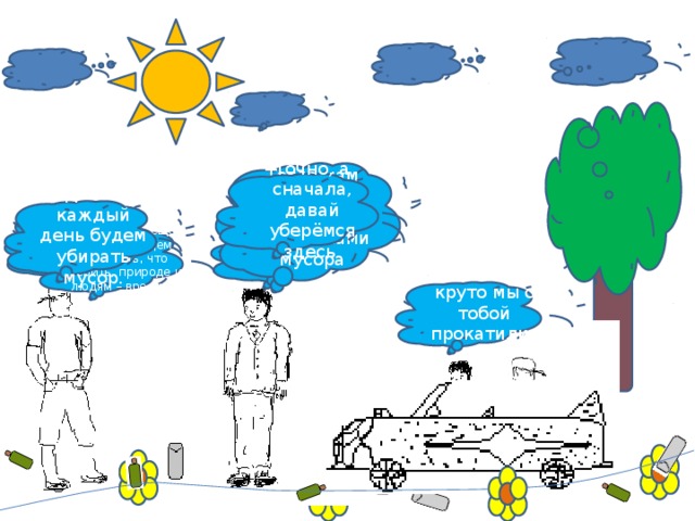 Тогда нам нужно устроится уборщиками мусора Точно, а сначала, давай уберёмся здесь. Давай каждый день будем убирать мусор. Бакыт, а у меня идея!  Что будем делать? Да, точно. А еще, мы всем будем говорить, что сорить, природе и людям – вредить! Да-а-а, круто мы с тобой прокатились!. 