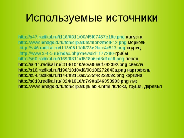 Используемые источники http://s47.radikal.ru/i118/0811/00/45f07457e18e.png капуста http://www.lenagold.ru/fon/clipart/m/mork/mork12.png морковь  http://s46.radikal.ru/i113/0811/df/73e2bcc4c513.png огурец  http://www.3-4-5.ru/index.php?newsid=177280- грибы http://s60.radikal.ru/i169/0811/d6/f8a6cd6d1dc8.png перец http://s011.radikal.ru/i318/1010/e0/a06a6f792392.png свекла http://s16.radikal.ru/i190/1010/d0/08188272843a.png картофель http://s54.radikal.ru/i144/0811/ad/535f4c22808c.png корзина http://s013.radikal.ru/i324/1010/a7/90a346353983.png лук http://www.lenagold.ru/fon/clipart/ja/jabl4.html яблоки, груши, деревья 