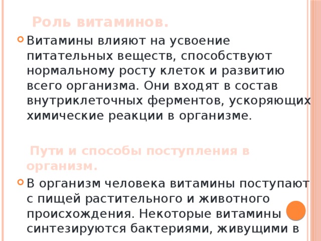  Роль витаминов. Витамины влияют на усвоение питательных веществ, способствуют нормальному росту клеток и развитию всего организма. Они входят в состав внутриклеточных ферментов, ускоряющих химические реакции в организме.  Пути и способы поступления в организм. В организм человека витамины поступают с пищей растительного и животного происхождения. Некоторые витамины синтезируются бактериями, живущими в кишечнике человека. 