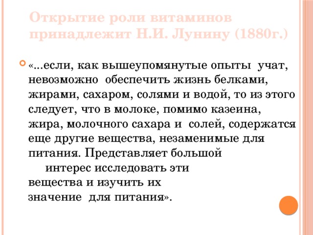 Открытие роли витаминов принадлежит Н.И. Лунину (1880г.) «...если, как вышеупомянутые опыты учат, невозможно обеспечить жизнь белками, жирами, сахаром, солями и водой, то из этого следует, что в молоке, помимо казеина, жира, молочного сахара и солей, содержатся еще другие вещества, незаменимые для питания. Представляет большой интерес исследовать эти вещества и изучить их значение для питания». 