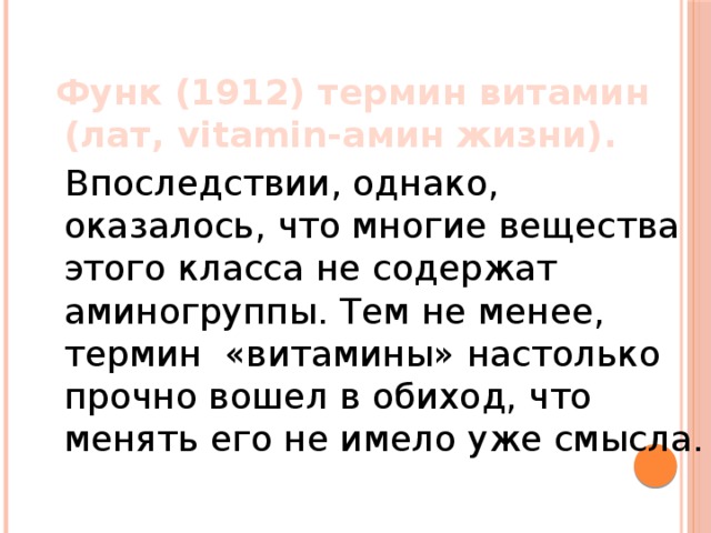  Функ (1912) термин витамин (лат, vitamin-амин жизни).  Впоследствии, однако, оказалось, что многие вещества этого класса не содержат аминогруппы. Тем не менее, термин «витамины» настолько прочно вошел в обиход, что менять его не имело уже смысла. 