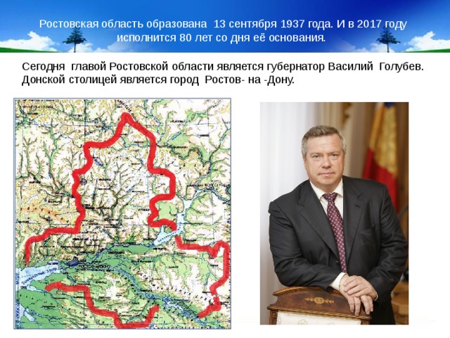 Ростовская область образована 13 сентября 1937 года. И в 2017 году исполнится 80 лет со дня её основания.  Сегодня главой Ростовской области является губернатор Василий Голубев. Донской столицей является город Ростов- на -Дону.  5.1.17 