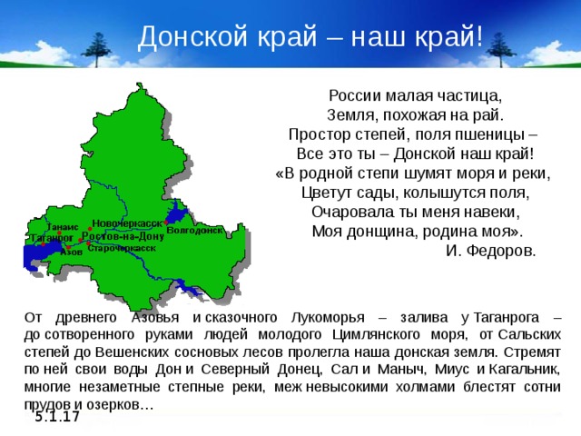 Донской край – наш край! России малая частица, Земля, похожая на рай. Простор степей, поля пшеницы – Все это ты – Донской наш край! «В родной степи шумят моря и реки, Цветут сады, колышутся поля, Очаровала ты меня навеки,  Моя донщина, родина моя».  И. Федоров. От древнего Азовья и сказочного Лукоморья – залива у Таганрога – до сотворенного руками людей молодого Цимлянского моря, от Сальских степей до Вешенских сосновых лесов пролегла наша донская земля. Стремят по ней свои воды Дон и Северный Донец, Сал и Маныч, Миус и Кагальник, многие незаметные степные реки, меж невысокими холмами блестят сотни прудов и озерков… 5.1.17 