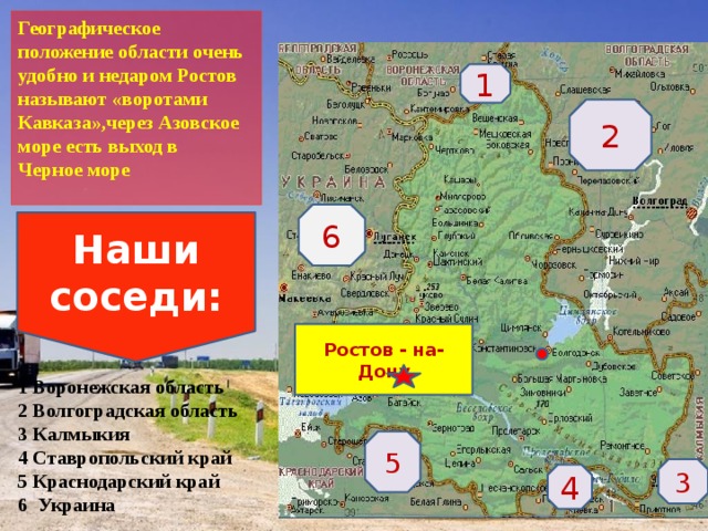 Географическое положение области очень удобно и недаром Ростов называют «воротами Кавказа»,через Азовское море есть выход в Черное море       1 Воронежская область  2 Волгоградская область  3 Калмыкия  4 Ставропольский край  5 Краснодарский край  6 Украина 1 2 6 Наши соседи: Ростов - на- Дону 5 3 4  