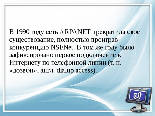 В 1990 году сеть ARPANET прекратила своё существование, полностью проиграв конкуренцию NSFNet. В том же году было зафиксировано первое подключение к Интернету по телефонной линии (т. н. «дозво́н», англ. dialup access). 