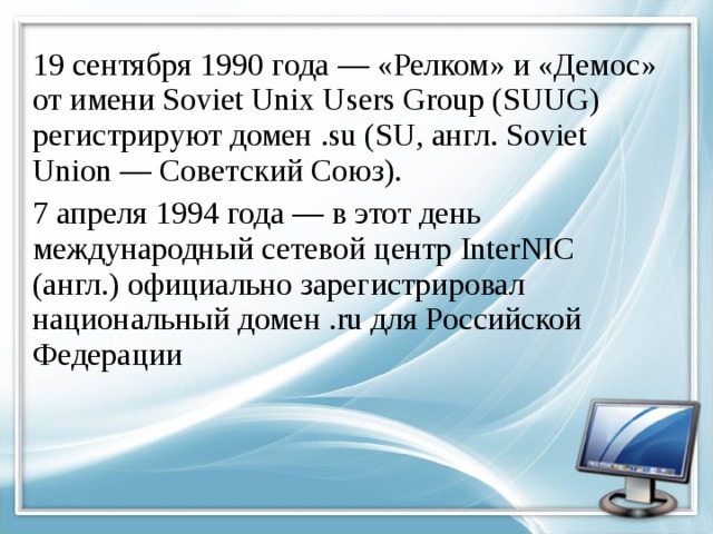 19 сентября 1990 года — «Релком» и «Демос» от имени Soviet Unix Users Group (SUUG) регистрируют домен .su (SU, англ. Soviet Union — Советский Союз). 7 апреля 1994 года — в этот день международный сетевой центр InterNIC (англ.) официально зарегистрировал национальный домен .ru для Российской Федерации 