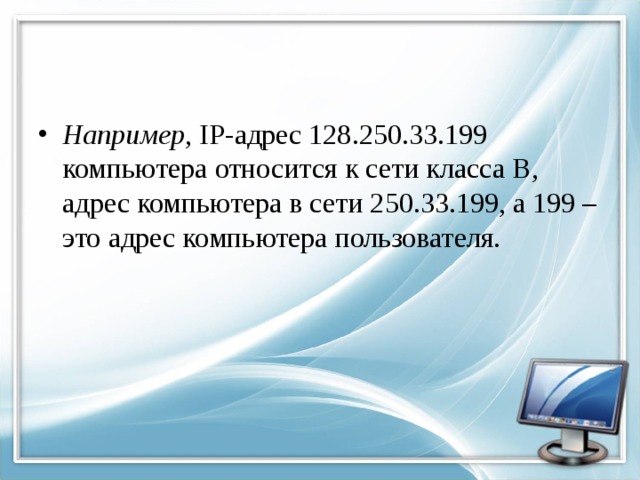 Например , IP-адрес 128.250.33.199 компьютера относится к сети класса В, адрес компьютера в сети 250.33.199, а 199 – это адрес компьютера пользователя. 