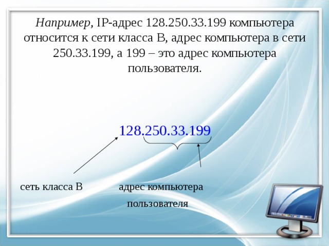 Например , IP-адрес 128.250.33.199 компьютера относится к сети класса В, адрес компьютера в сети 250.33.199, а 199 – это адрес компьютера пользователя.   128.250.33.199 сеть класса В   адрес компьютера       пользователя  