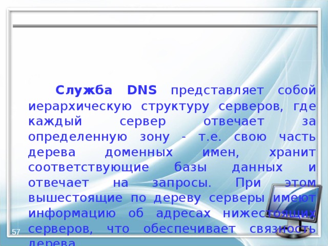   Служба DNS представляет собой иерархическую структуру серверов, где каждый сервер отвечает за определенную зону - т.е. свою часть дерева доменных имен, хранит соответствующие базы данных и отвечает на запросы. При этом вышестоящие по дереву серверы имеют информацию об адресах нижестоящих серверов, что обеспечивает связность дерева.  