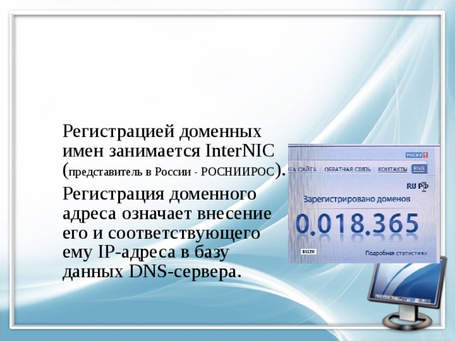  Регистрацией доменных имен занимается InterNIC ( представитель в России - РОСНИИРОС ).  Регистрация доменного адреса означает внесение его и соответствующего ему IP-адреса в базу данных DNS-сервера. 
