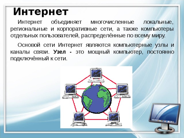 Интернет Интернет объединяет многочисленные локальные, региональные и корпоративные сети, а также компьютеры отдельных пользователей, распределённые по всему миру. Основой сети Интернет являются компьютерные узлы и каналы связи. Узел - это мощный компьютер, постоянно подключённый к сети. 