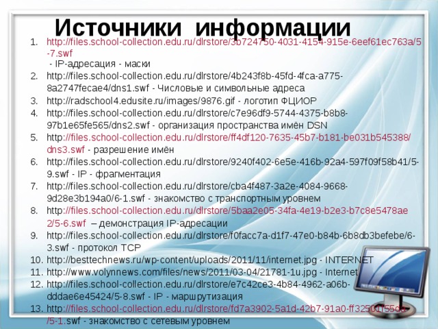 Источники информации http://files.school-collection.edu.ru/dlrstore/3b724750-4031-4154-915e-6eef61ec763a/5-7.swf - IP -адресация - маски http://files.school-collection.edu.ru/dlrstore/4b243f8b-45fd-4fca-a775-8a2747fecae4/dns1.swf - Числовые и символьные адреса http://radschool4.edusite.ru/images/9876.gif - логотип ФЦИОР http://files.school-collection.edu.ru/dlrstore/c7e96df9-5744-4375-b8b8-97b1e65fe565/dns2.swf - организация пространства имён DSN http :// files . school - collection . edu . ru / dlrstore / ff 4 df 120-7635-45 b 7- b 181- be 031 b 545388/ dns 3. swf - разрешение имён http://files.school-collection.edu.ru/dlrstore/9240f402-6e5e-416b-92a4-597f09f58b41/5-9.swf - IP - фрагментация http://files.school-collection.edu.ru/dlrstore/cba4f487-3a2e-4084-9668-9d28e3b194a0/6-1.swf - знакомство с транспортным уровнем http :// files . school - collection . edu . ru / dlrstore /5 baa 2 e 05-34 fa -4 e 19- b 2 e 3- b 7 c 8 e 5478 ae 2/5-6. swf  – демонстрация IP -адресации http://files.school-collection.edu.ru/dlrstore/f0facc7a-d1f7-47e0-b84b-6b8db3befebe/6-3.swf - протокол TCP http://besttechnews.ru/wp-content/uploads/2011/11/internet.jpg - INTERNET http://www.volynnews.com/files/news/2011/03-04/21781-1u.jpg - Internet http://files.school-collection.edu.ru/dlrstore/e7c42ce3-4b84-4962-a06b-dddae6e45424/5-8.swf - IP - маршрутизация http :// files . school - collection . edu . ru / dlrstore / fd 7 a 3902-5 a 1 d -42 b 7-91 a 0- ff 32501 f 55 da /5-1. swf - знакомство с сетевым уровнем 