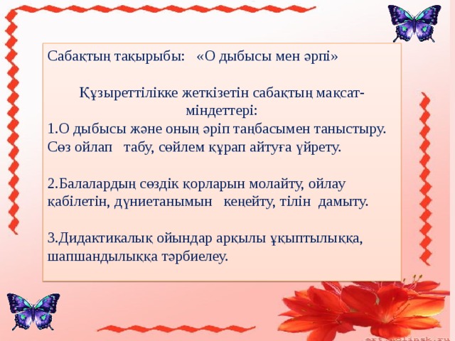 Сабақтың тақырыбы: «О дыбысы мен әрпі» Құзыреттілікке жеткізетін сабақтың мақсат-міндеттері: 1.О дыбысы және оның әріп таңбасымен таныстыру. Сөз ойлап табу, сөйлем құрап айтуға үйрету. 2.Балалардың сөздік қорларын молайту, ойлау қабілетін, дүниетанымын кеңейту, тілін дамыту. 3.Дидактикалық ойындар арқылы ұқыптылыққа, шапшандылыққа тәрбиелеу. 