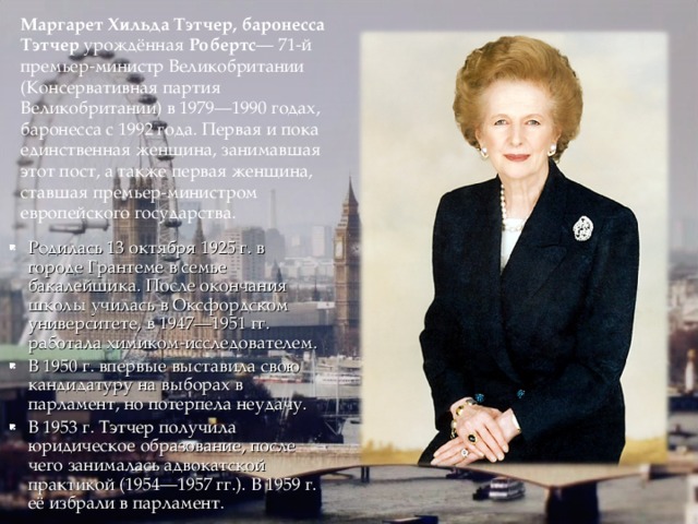 Маргарет Хильда Тэтчер, баронесса Тэтчер урождённая Робертс — 71-й премьер-министр Великобритании (Консервативная партия Великобритании) в 1979—1990 годах, баронесса с 1992 года. Первая и пока единственная женщина, занимавшая этот пост, а также первая женщина, ставшая премьер-министром европейского государства. Родилась 13 октября 1925 г. в городе Грантеме в семье бакалейщика. После окончания школы училась в Оксфордском университете, в 1947—1951 гг. работала химиком-исследователем. В 1950 г. впервые выставила свою кандидатуру на выборах в парламент, но потерпела неудачу. В 1953 г. Тэтчер получила юридическое образование, после чего занималась адвокатской практикой (1954—1957 гг.). В 1959 г. её избрали в парламент. 