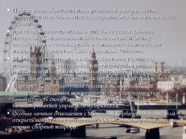 Победа Великобритании над Аргентиной в вооруженном конфликте из за Фолклендских островов. Это было делом чести страны. при её правлении произошло ещё более тесное слияние интересов с Соединенными Штатами Америки. Этому способствовала тесная дружба и совпадение политических взглядов с президентом США Дональдом Рейганом. Маргарет Тетчер провела в Великобритании успешную приватизацию не рентабельных предприятий, в результате на них повысилась производительность труда и сформировалось такое политическое явление, как народный капитализм. Маргарет Тетчер выступила против ЕЭС и европейской интеграции, отстаивая суверенитет и самостоятельность и самобытность своей страны. Она не хотела, что Великобританией управляли из Брюсселя. Особые личные отношения с Михаилом Горбачевым позволили открыть новую главу отношений с СССР, были отрегулированы многие спорные вопросы. 