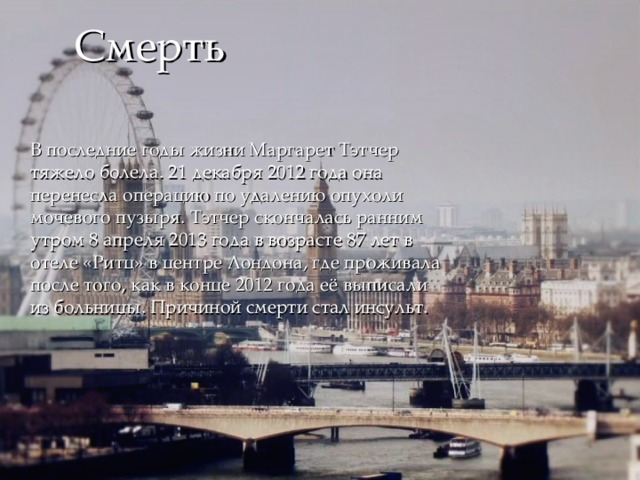 Смерть В последние годы жизни Маргарет Тэтчер тяжело болела. 21 декабря 2012 года она перенесла операцию по удалению опухоли мочевого пузыря. Тэтчер скончалась ранним утром 8 апреля 2013 года в возрасте 87 лет в отеле «Ритц» в центре Лондона, где проживала после того, как в конце 2012 года её выписали из больницы. Причиной смерти стал инсульт. 