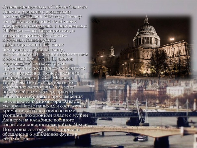 Отпевание прошло в Соборе Святого Павла в Лондоне с воинскими почестями. Ещё в 2005 году Тэтчер составила детальный план своих похорон, а подготовка к ним велась с 2007 года — все мероприятия, в которых принимает участие королева, планируются заблаговременно. На своих похоронах, согласно плану, «железная леди» желала присутствия королевы Елизаветы II, членов королевской семьи, а также крупнейших политических деятелей эпохи правления Тэтчер, включая экс-президента СССР Михаила Горбачёва (не смог прибыть по состоянию здоровья). Согласно последней воле Тэтчер, оркестр исполнил избранные произведения английского композитора Эдварда Элгара. После панихиды состоялась кремация, а прах, согласно воле усопшей, похоронили рядом с мужем Дэнисом на кладбище военного госпиталя лондонского района Челси . Похороны состоялись 17 апреля и обошлись в 6 миллионов фунтов стерлингов . 