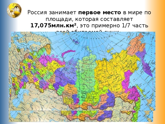    Россия занимает первое место в мире по площади, которая составляет 17,075млн.км² , это примерно 1/7 часть всей обитаемой суши .   