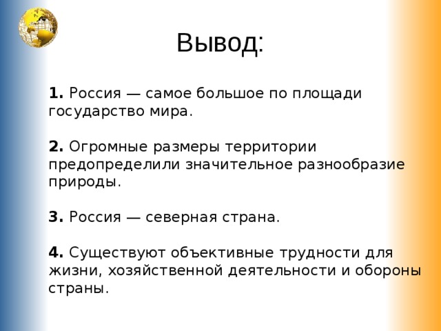 Вывод: 1. Россия — самое большое по площади государство мира. 2. Огромные размеры территории предопределили значительное разнообразие природы. 3. Россия — северная страна. 4. Существуют объективные трудности для жизни, хозяйственной деятельности и обороны страны. 