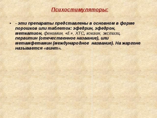 Психостимуляторы:  Психостимуляторы:  - эти препараты представлены в основном в форме порошков или таблеток: эфедрин, эфедрон, меткатион, фенамин, «Е», ХТС , кокаин,  экстази , первитин (отечественное название), или метамфетамин (международное название). На жаргоне называется «винт».   