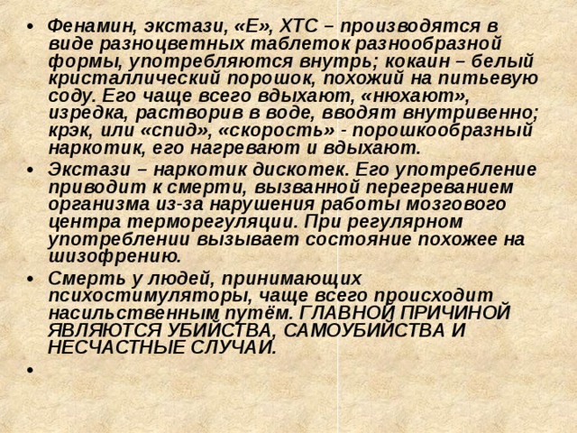 Фенамин, экстази, «Е», ХТС – производятся в виде разноцветных таблеток разнообразной формы, употребляются внутрь; кокаин – белый кристаллический порошок, похожий на питьевую соду. Его чаще всего вдыхают, «нюхают», изредка, растворив в воде, вводят внутривенно; крэк, или «спид», «скорость» - порошкообразный наркотик, его нагревают и вдыхают. Экстази – наркотик дискотек. Его употребление приводит к смерти, вызванной перегреванием организма из-за нарушения работы мозгового центра терморегуляции. При регулярном употреблении вызывает состояние похожее на шизофрению. Смерть у людей, принимающих психостимуляторы, чаще всего происходит насильственным путём. ГЛАВНОЙ ПРИЧИНОЙ ЯВЛЯЮТСЯ УБИЙСТВА, САМОУБИЙСТВА И НЕСЧАСТНЫЕ СЛУЧАИ.   
