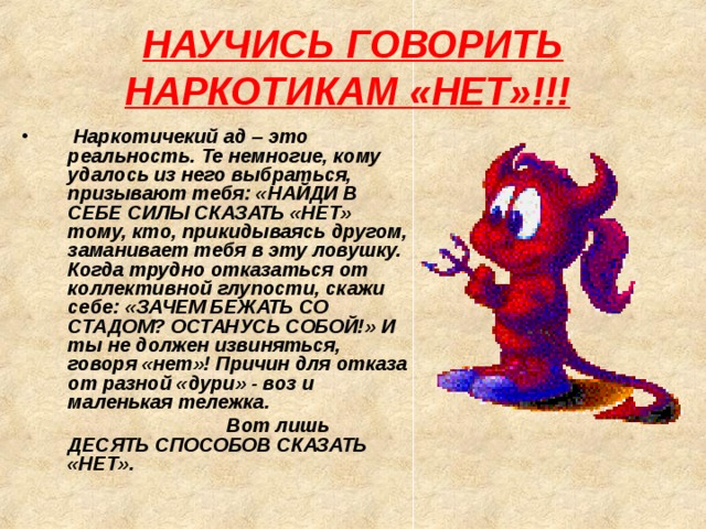 НАУЧИСЬ ГОВОРИТЬ НАРКОТИКАМ «НЕТ»!!!     Наркотичекий ад – это реальность. Те немногие, кому удалось из него выбраться, призывают тебя: «НАЙДИ В СЕБЕ СИЛЫ СКАЗАТЬ «НЕТ» тому, кто, прикидываясь другом, заманивает тебя в эту ловушку. Когда трудно отказаться от коллективной глупости, скажи себе: «ЗАЧЕМ БЕЖАТЬ СО СТАДОМ? ОСТАНУСЬ СОБОЙ!» И ты не должен извиняться, говоря «нет»! Причин для отказа от разной «дури» - воз и маленькая тележка.  Вот лишь ДЕСЯТЬ СПОСОБОВ СКАЗАТЬ «НЕТ». 