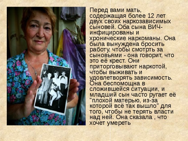 Перед вами мать, содержащая более 12 лет двух своих наркозависимых сыновей. Оба сына ВИЧ-инфицированы и хронические наркоманы. Она была вынуждена бросить работу, чтобы смотрть за сыновьями - она говорит, что это её крест. Они приторговывают наркотой, чтобы выживать и удовлетворять зависимость. Она беспомощна в сложившейся ситуации, и младший сын часто ругает её 