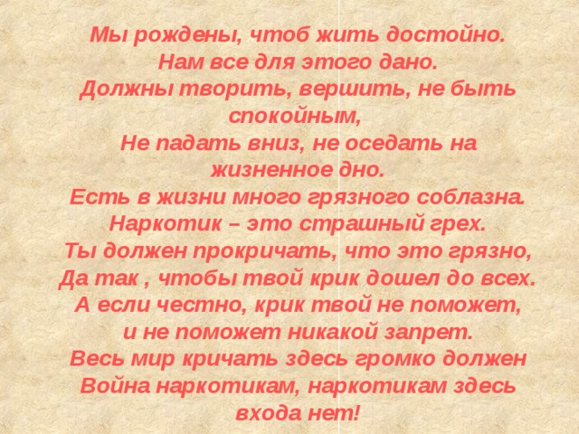 Мы рождены, чтоб жить достойно.  Нам все для этого дано.  Должны творить, вершить, не быть спокойным,  Не падать вниз, не оседать на жизненное дно.  Есть в жизни много грязного соблазна.  Наркотик – это страшный грех.  Ты должен прокричать, что это грязно,  Да так , чтобы твой крик дошел до всех.  А если честно, крик твой не поможет,  и не поможет никакой запрет.  Весь мир кричать здесь громко должен  Война наркотикам, наркотикам здесь входа нет! 