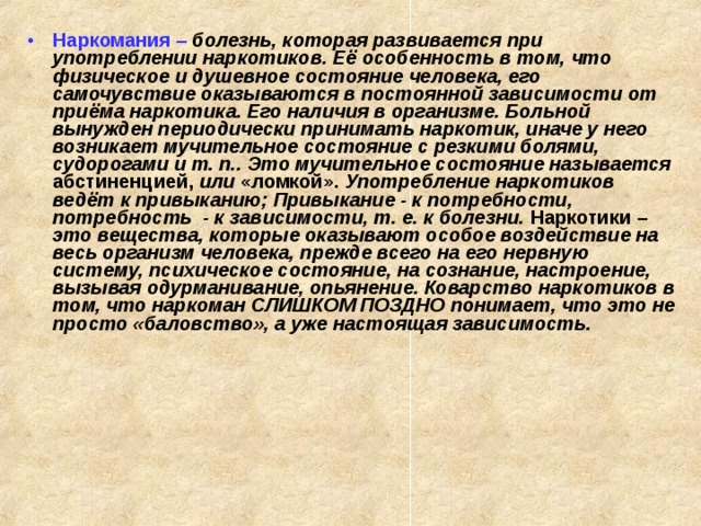 Наркомания  – болезнь, которая развивается при употреблении наркотиков. Её особенность в том, что физическое и душевное состояние человека, его самочувствие оказываются в постоянной зависимости от приёма наркотика. Его наличия в организме. Больной вынужден периодически принимать наркотик, иначе у него возникает мучительное состояние с резкими болями, судорогами и т. п.. Это мучительное состояние называется абстиненцией, или «ломкой». Употребление наркотиков ведёт к привыканию; Привыкание - к потребности, потребность - к зависимости, т. е. к болезни. Наркотики – это вещества, которые оказывают особое воздействие на весь организм человека, прежде всего на его нервную систему, психическое состояние, на сознание, настроение, вызывая одурманивание, опьянение. Коварство наркотиков в том, что наркоман СЛИШКОМ ПОЗДНО понимает, что это не просто «баловство», а уже настоящая зависимость.   