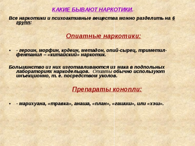 КАКИЕ БЫВАЮТ НАРКОТИКИ .   Все наркотики и психоактивные вещества можно разделить на 6 групп :      Опиатные наркотики:      Опиатные наркотики:   - героин, морфин, кодеин, метадон, опий-сырец, триметил-фентанил – «китайский» наркотик.  Большинство из них изготавливаются из мака в подпольных лабораториях наркодельцов. Опиаты обычно используют инъекционно, т. е. посредством уколов.         Препараты конопли:         Препараты конопли:   - марихуана, «травка», анаша, «план», «гашиш», или «хэш».               