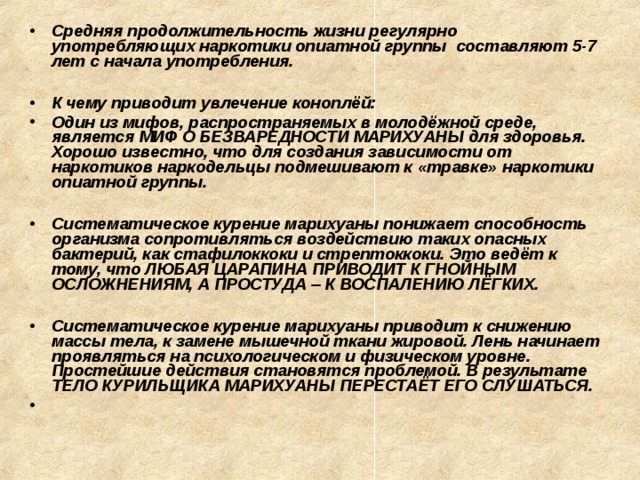 Средняя продолжительность жизни регулярно употребляющих наркотики опиатной группы составляют 5-7 лет с начала употребления.  К чему приводит увлечение коноплёй: Один из мифов, распространяемых в молодёжной среде, является МИФ О БЕЗВАРЕДНОСТИ МАРИХУАНЫ для здоровья. Хорошо известно, что для создания зависимости от наркотиков наркодельцы подмешивают к «травке» наркотики опиатной группы.  Систематическое курение марихуаны понижает способность организма сопротивляться воздействию таких опасных бактерий, как стафилоккоки и стрептоккоки. Это ведёт к тому, что ЛЮБАЯ ЦАРАПИНА ПРИВОДИТ К ГНОЙНЫМ ОСЛОЖНЕНИЯМ, А ПРОСТУДА – К ВОСПАЛЕНИЮ ЛЁГКИХ.  Систематическое курение марихуаны приводит к снижению массы тела, к замене мышечной ткани жировой. Лень начинает проявляться на психологическом и физическом уровне. Простейшие действия становятся проблемой. В результате ТЕЛО КУРИЛЬЩИКА МАРИХУАНЫ ПЕРЕСТАЁТ ЕГО СЛУШАТЬСЯ.   