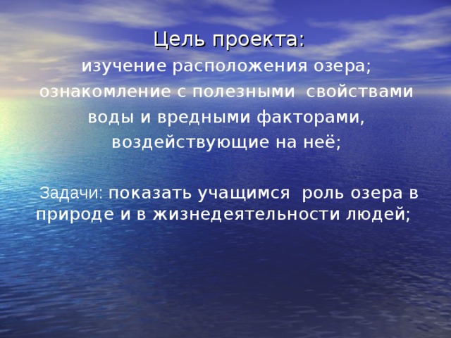 Цель проекта: изучение расположения озера; ознакомление с полезными свойствами воды и вредными факторами, воздействующие на неё; Задачи: показать учащимся роль озера в природе и в жизнедеятельности людей; 